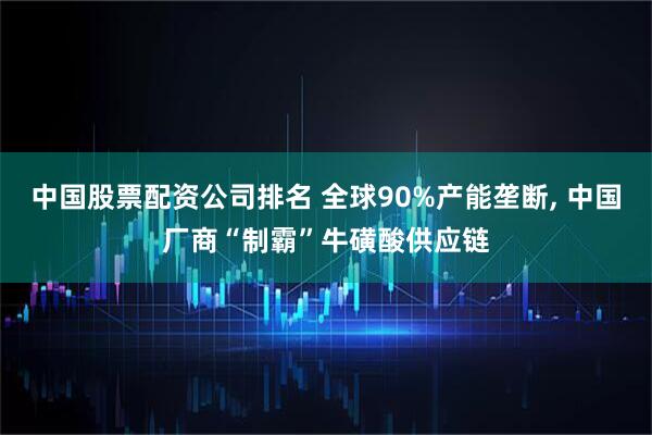 中国股票配资公司排名 全球90%产能垄断, 中国厂商“制霸”牛磺酸供应链