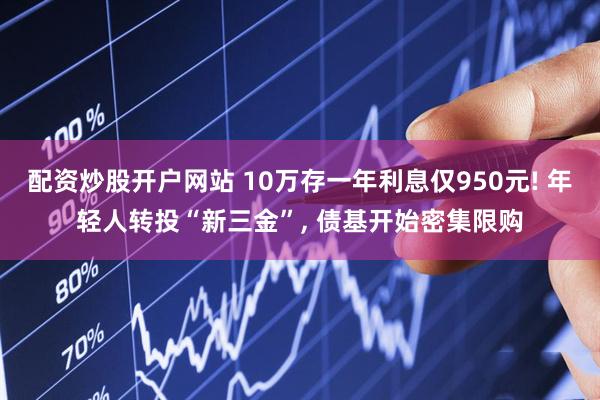 配资炒股开户网站 10万存一年利息仅950元! 年轻人转投“新三金”, 债基开始密集限购