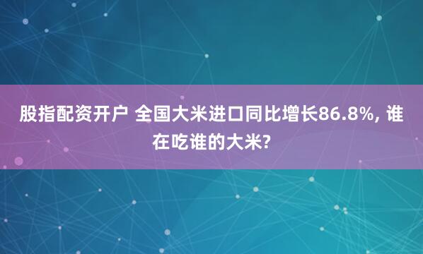 股指配资开户 全国大米进口同比增长86.8%, 谁在吃谁的大米?