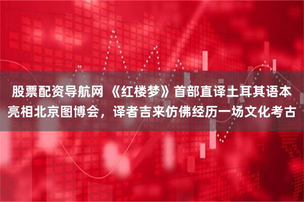 股票配资导航网 《红楼梦》首部直译土耳其语本亮相北京图博会，译者吉来仿佛经历一场文化考古