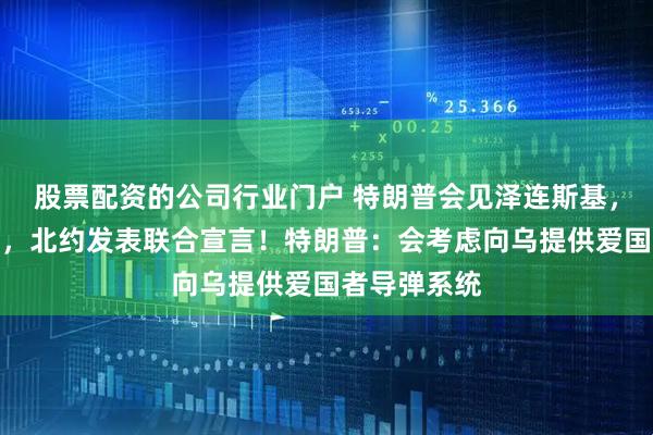股票配资的公司行业门户 特朗普会见泽连斯基，事关乌克兰，北约发表联合宣言！特朗普：会考虑向乌提供爱国者导弹系统