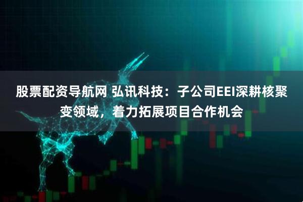 股票配资导航网 弘讯科技：子公司EEI深耕核聚变领域，着力拓展项目合作机会