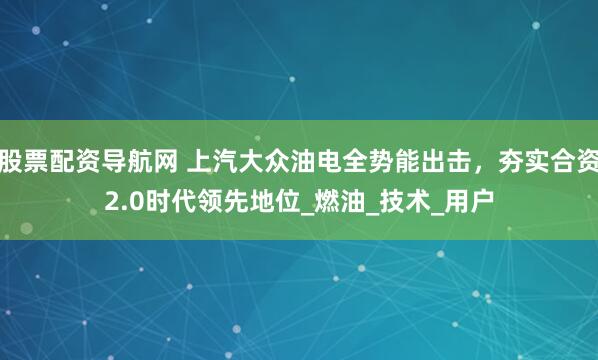 股票配资导航网 上汽大众油电全势能出击，夯实合资2.0时代领先地位_燃油_技术_用户
