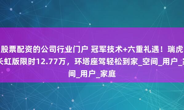 股票配资的公司行业门户 冠军技术+六重礼遇！瑞虎8L长虹版限时12.77万，环塔座驾轻松到家_空间_用户_家庭