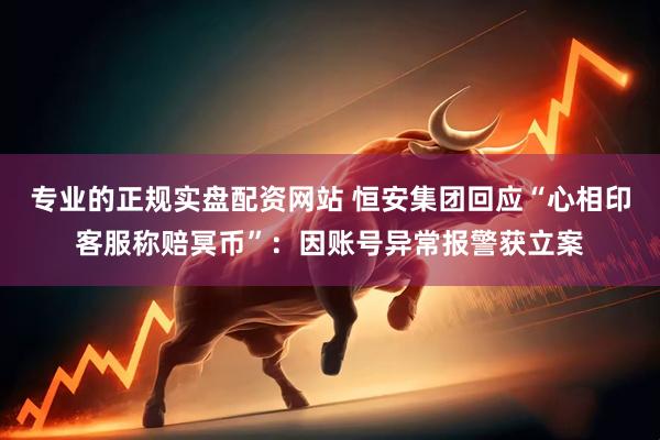 专业的正规实盘配资网站 恒安集团回应“心相印客服称赔冥币”：因账号异常报警获立案