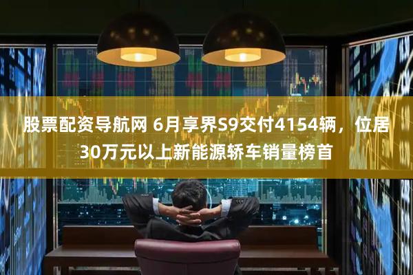 股票配资导航网 6月享界S9交付4154辆，位居30万元以上新能源轿车销量榜首
