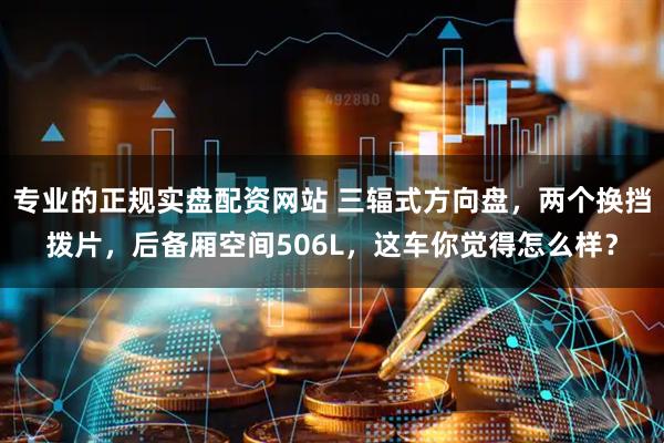专业的正规实盘配资网站 三辐式方向盘，两个换挡拨片，后备厢空间506L，这车你觉得怎么样？