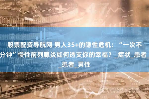 股票配资导航网 男人35+的隐性危机：“一次不到三分钟”慢性前列腺炎如何透支你的幸福？_症状_患者_男性