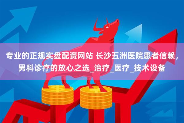 专业的正规实盘配资网站 长沙五洲医院患者信赖，男科诊疗的放心之选_治疗_医疗_技术设备