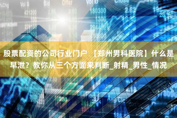 股票配资的公司行业门户 【郑州男科医院】什么是早泄？教你从三个方面来判断_射精_男性_情况