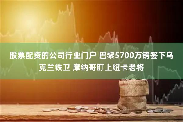 股票配资的公司行业门户 巴黎5700万镑签下乌克兰铁卫 摩纳哥盯上纽卡老将
