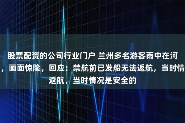 股票配资的公司行业门户 兰州多名游客雨中在河里乘羊皮筏，画面惊险，回应：禁航前已发船无法返航，当时情况是安全的