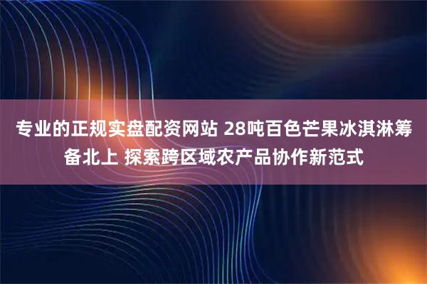 专业的正规实盘配资网站 28吨百色芒果冰淇淋筹备北上 探索跨区域农产品协作新范式