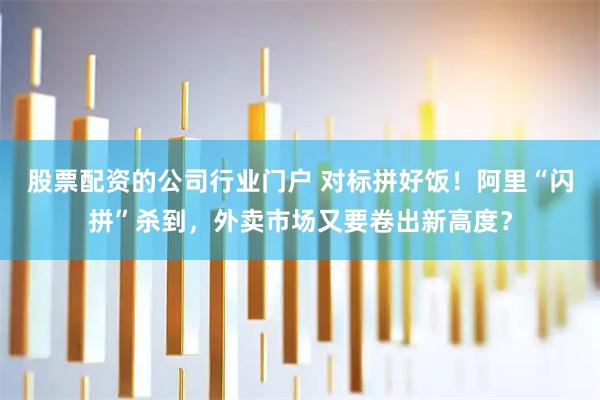 股票配资的公司行业门户 对标拼好饭！阿里“闪拼”杀到，外卖市场又要卷出新高度？