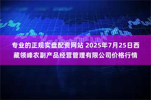 专业的正规实盘配资网站 2025年7月25日西藏领峰农副产品经营管理有限公司价格行情