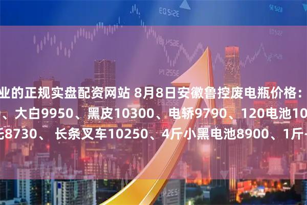 专业的正规实盘配资网站 8月8日安徽鲁控废电瓶价格：电动9930、电信9540、大白9950、黑皮10300、电轿9790、120电池10200、、摩托8730、 长条叉车10250、4斤小黑电池8900、1斤-2斤小黑电池5700（单位：元/吨）   ）