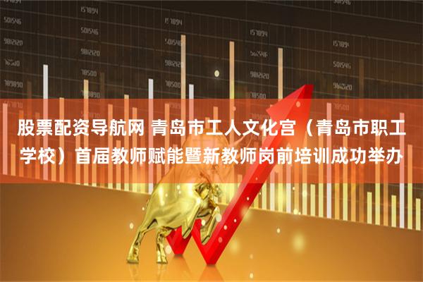 股票配资导航网 青岛市工人文化宫（青岛市职工学校）首届教师赋能暨新教师岗前培训成功举办