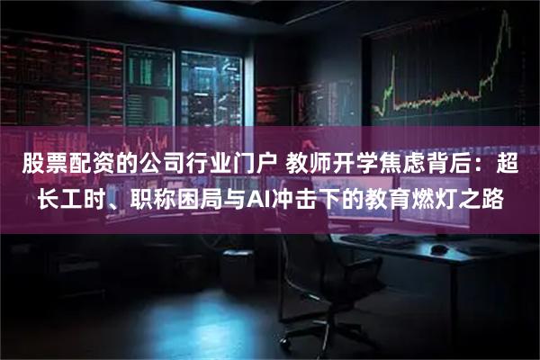股票配资的公司行业门户 教师开学焦虑背后：超长工时、职称困局与AI冲击下的教育燃灯之路