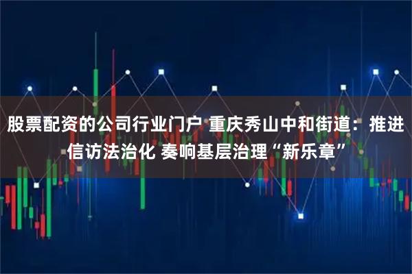 股票配资的公司行业门户 重庆秀山中和街道：推进信访法治化 奏响基层治理“新乐章”