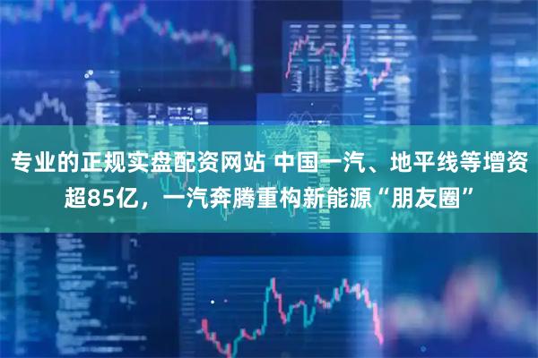 专业的正规实盘配资网站 中国一汽、地平线等增资超85亿，一汽奔腾重构新能源“朋友圈”