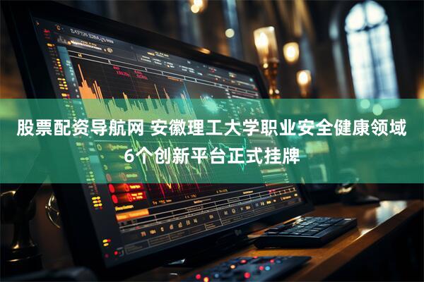 股票配资导航网 安徽理工大学职业安全健康领域6个创新平台正式挂牌