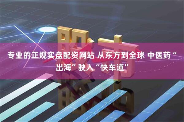 专业的正规实盘配资网站 从东方到全球 中医药“出海”驶入“快车道”