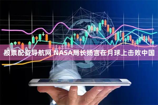 股票配资导航网 NASA局长扬言在月球上击败中国