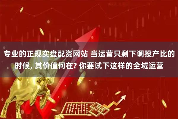 专业的正规实盘配资网站 当运营只剩下调投产比的时候, 其价值何在? 你要试下这样的全域运营