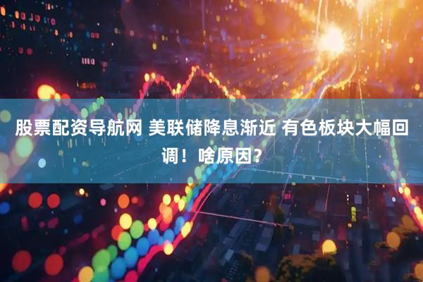 股票配资导航网 美联储降息渐近 有色板块大幅回调！啥原因？