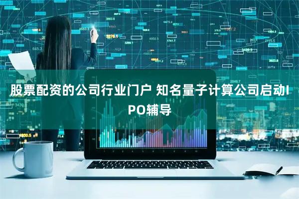 股票配资的公司行业门户 知名量子计算公司启动IPO辅导