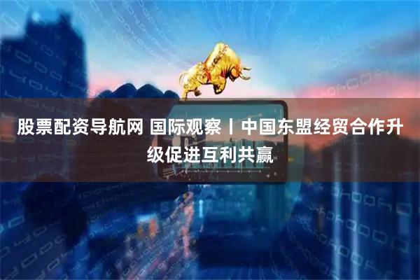 股票配资导航网 国际观察丨中国东盟经贸合作升级促进互利共赢