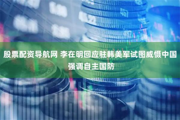 股票配资导航网 李在明回应驻韩美军试图威慑中国 强调自主国防