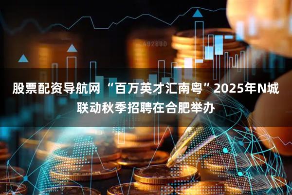股票配资导航网 “百万英才汇南粤”2025年N城联动秋季招聘在合肥举办