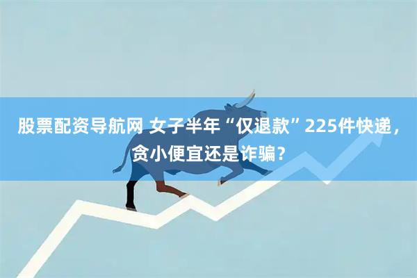 股票配资导航网 女子半年“仅退款”225件快递,贪小便宜还是诈骗?