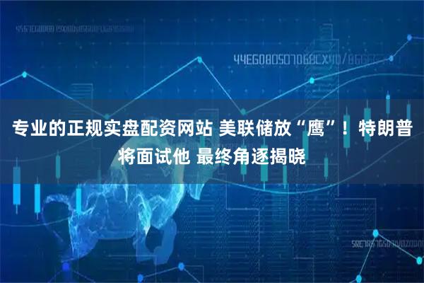 专业的正规实盘配资网站 美联储放“鹰”!特朗普将面试他 最终角逐揭晓