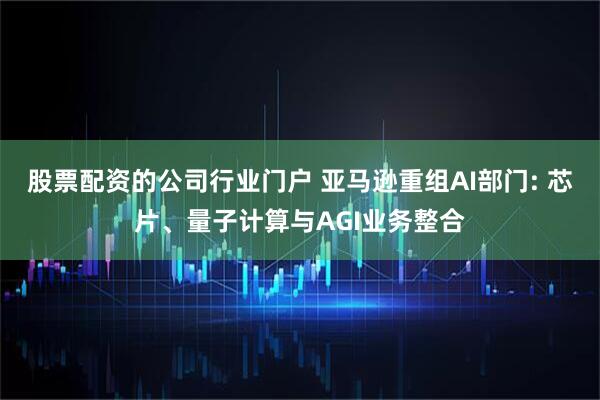 股票配资的公司行业门户 亚马逊重组AI部门: 芯片、量子计算与AGI业务整合