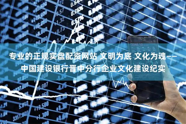 专业的正规实盘配资网站 文明为底 文化为魂——中国建设银行晋中分行企业文化建设纪实