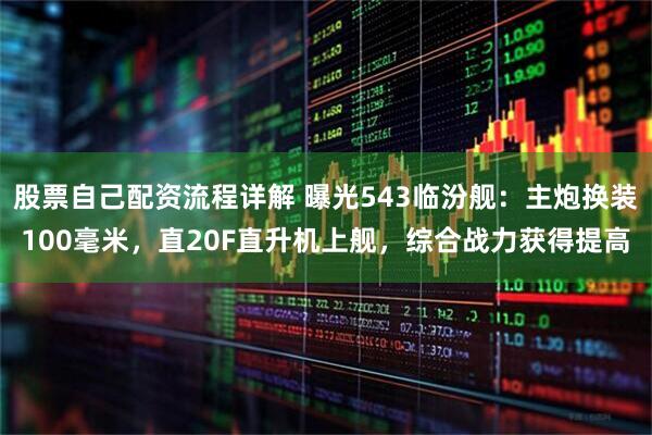 股票自己配资流程详解 曝光543临汾舰：主炮换装100毫米，直20F直升机上舰，综合战力获得提高