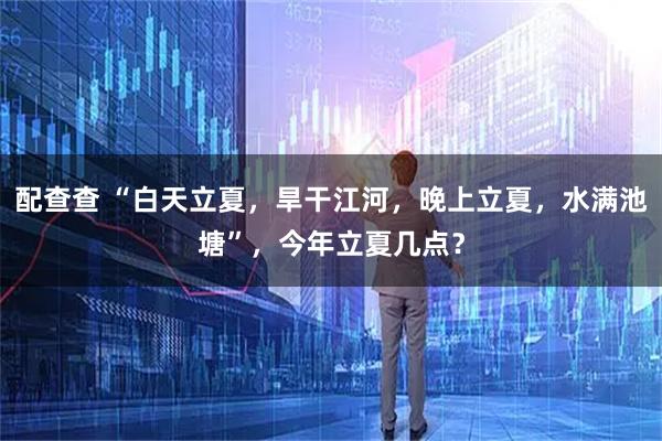 配查查 “白天立夏，旱干江河，晚上立夏，水满池塘”，今年立夏几点？