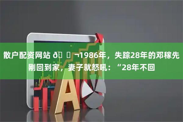 散户配资网站 🌬1986年，失踪28年的邓稼先刚回到家，妻子就怒吼：“28年不回