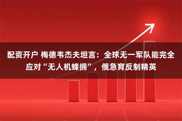 配资开户 梅德韦杰夫坦言：全球无一军队能完全应对“无人机蜂拥”，俄急育反制精英