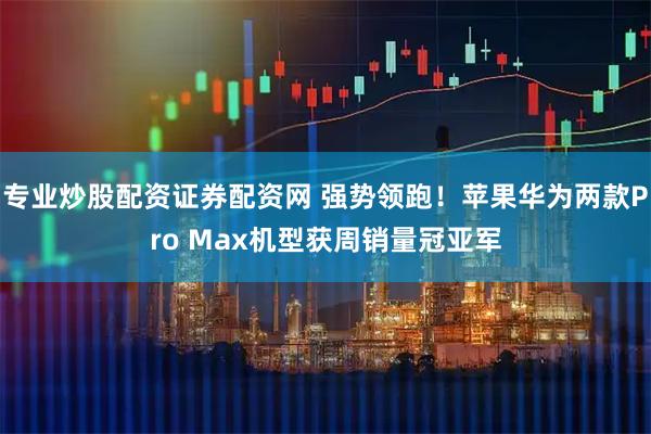 专业炒股配资证券配资网 强势领跑！苹果华为两款Pro Max机型获周销量冠亚军