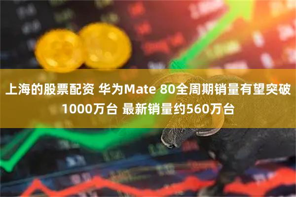 上海的股票配资 华为Mate 80全周期销量有望突破1000万台 最新销量约560万台