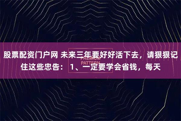 股票配资门户网 未来三年要好好活下去，请狠狠记住这些忠告： 1、一定要学会省钱，每天