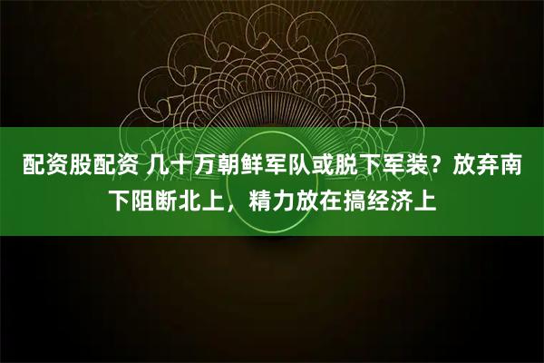配资股配资 几十万朝鲜军队或脱下军装？放弃南下阻断北上，精力放在搞经济上