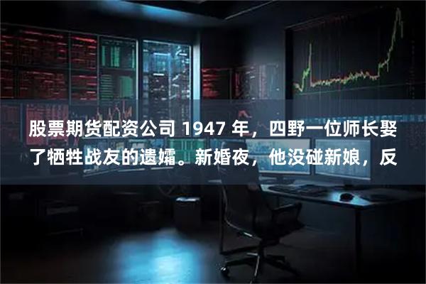 股票期货配资公司 1947 年，四野一位师长娶了牺牲战友的遗孀。新婚夜，他没碰新娘，反
