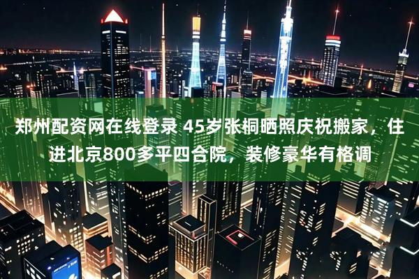 郑州配资网在线登录 45岁张桐晒照庆祝搬家，住进北京800多平四合院，装修豪华有格调