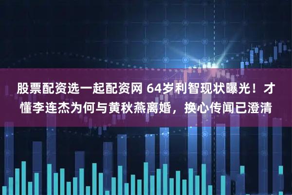 股票配资选一起配资网 64岁利智现状曝光！才懂李连杰为何与黄秋燕离婚，换心传闻已澄清