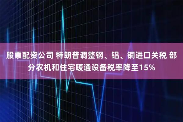 股票配资公司 特朗普调整钢、铝、铜进口关税 部分农机和住宅暖通设备税率降至15%