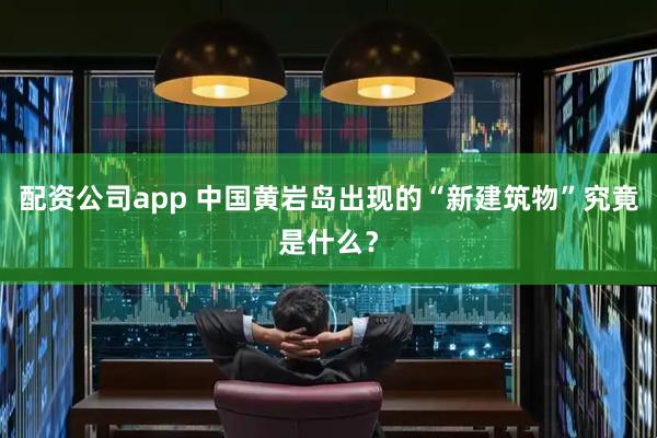 配资公司app 中国黄岩岛出现的“新建筑物”究竟是什么？